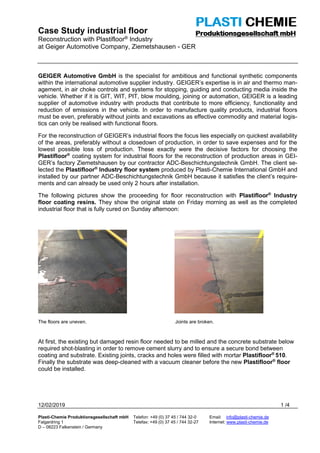 Case Study industrial floor
Reconstruction with Plastifloor® Industry
at Geiger Automotive Company, Ziemetshausen - GER
12/02/2019 1 /4
Plasti-Chemie Produktionsgesellschaft mbH Telefon: +49 (0) 37 45 / 744 32-0 Email: info@plasti-chemie.de
Falgardring 1 Telefax: +49 (0) 37 45 / 744 32-27 Internet: www.plasti-chemie.de
D – 08223 Falkenstein / Germany
GEIGER Automotive GmbH is the specialist for ambitious and functional synthetic components
within the international automotive supplier industry. GEIGER’s expertise is in air and thermo man-
agement, in air choke controls and systems for stopping, guiding and conducting media inside the
vehicle. Whether if it is GIT, WIT, PIT, blow moulding, joining or automation, GEIGER is a leading
supplier of automotive industry with products that contribute to more efficiency, functionality and
reduction of emissions in the vehicle. In order to manufacture quality products, industrial floors
must be even, preferably without joints and excavations as effective commodity and material logis-
tics can only be realised with functional floors.
For the reconstruction of GEIGER’s industrial floors the focus lies especially on quickest availability
of the areas, preferably without a closedown of production, in order to save expenses and for the
lowest possible loss of production. These exactly were the decisive factors for choosing the
Plastifloor®
coating system for industrial floors for the reconstruction of production areas in GEI-
GER’s factory Ziemetshausen by our contractor ADC-Beschichtungstechnik GmbH. The client se-
lected the Plastifloor®
Industry floor system produced by Plasti-Chemie International GmbH and
installed by our partner ADC-Beschichtungstechnik GmbH because it satisfies the client’s require-
ments and can already be used only 2 hours after installation.
The following pictures show the proceeding for floor reconstruction with Plastifloor®
Industry
floor coating resins. They show the original state on Friday morning as well as the completed
industrial floor that is fully cured on Sunday afternoon:
The floors are uneven. Joints are broken.
At first, the existing but damaged resin floor needed to be milled and the concrete substrate below
required shot-blasting in order to remove cement slurry and to ensure a secure bond between
coating and substrate. Existing joints, cracks and holes were filled with mortar Plastifloor®
510.
Finally the substrate was deep-cleaned with a vacuum cleaner before the new Plastifloor®
floor
could be installed.
 