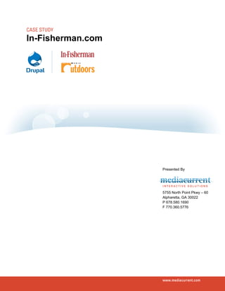 CASE STUDY
In-Fisherman.com




                   Presented By




                   5755 North Point Pkwy – 60
                   Alpharetta, GA 30022
                   P 678.580.1690
                   F 770.360.5776




                   www.mediacurrent.com
 