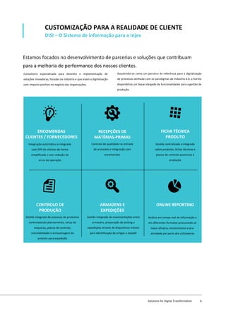 CUSTOMIZAÇÃO PARA A REALIDADE DE CLIENTE
DISI – O Sistema de informação para a Injex
Estamos focados no desenvolvimento de parcerias e soluções que contribuam
para a melhoria de performance dos nossos clientes.
Consultoria especializada para desenho e implementação de
soluções inovadoras, focadas na indústria e que visam a digitalização
com impacto positivo no negócio das organizações.
Assumindo-se como um parceiro de referência para a digitalização
de processos alinhada com os paradigmas da Indústria 4.0, a Kortex
disponibiliza um leque alargado de funcionalidades para a gestão de
produção.
ENCOMENDAS
CLIENTES / FORNECEDORES
RECEPÇÕES DE
MATÉRIAS-PRIMAS
FICHA TÉCNICA
PRODUTO
Integração automática e integrada
com ERP de clientes de forma
simplificada e com redução de
erros de operação
Controlo de qualidade na entrada
de armazém e integração com
encomendas
Gestão centralizada e integrada
sobre produtos, fichas técnicas e
planos de controlo essenciais à
produção
CONTROLO DE
PRODUÇÃO
Gestão integrada do processo de produtivo
contemplando planeamento, setup de
máquinas, planos de controlo,
rastreabilidade e armazenagem de
produto para expedição
ARMAZENS E
EXPEDIÇÕES
Gestão integrada de movimentações entre
armazéns, preparação de picking e
expedições através de dispositivos móveis
para identificação de artigos a expedir
ONLINE REPORTING
Análise em tempo real de informação e
em diferentes formatos procurando-se
maior eficácia, envolvimento e pro-
atividade por parte dos utilizadores
Solutions for Digital Transformation 9
 
