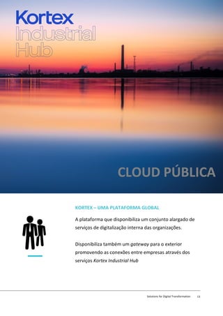 KORTEX – UMA PLATAFORMA GLOBAL
A plataforma que disponibiliza um conjunto alargado de
serviços de digitalização interna das organizações.
Disponibiliza também um gateway para o exterior
promovendo as conexões entre empresas através dos
serviços Kortex Industrial Hub
CLOUD PÚBLICA
Solutions for Digital Transformation 13
 