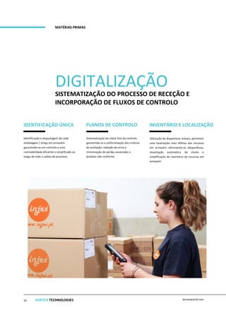 DIGITALIZAÇÃO
SISTEMATIZAÇÃO DO PROCESSO DE RECEÇÃO E
INCORPORAÇÃO DE FLUXOS DE CONTROLO
MATÉRIAS-PRIMAS
IDENTIFICAÇÃO ÚNICA PLANOS DE CONTROLO INVENTÁRIO E LOCALIZAÇÃO
Identificação e etiquetagem de cada
embalagem / artigo em armazém
garantindo-se um controlo e uma
rastreabilidade eficiente e simplificado ao
longo de toda a cadeia de processo.
Sistematização de check-lists de controlo
garantindo-se a uniformização dos critérios
de aceitação, redução de erros e
minimização de perdas associadas a
produto não conforme.
Utilização de dispositivos móveis, permitem
uma localização mais efetiva dos recursos
em armazém eliminando-se desperdícios,
atualização automática de stocks e
simplificação de inventário de recursos em
armazém
KORTEX TECHNOLOGIES kortexworld.com16
 