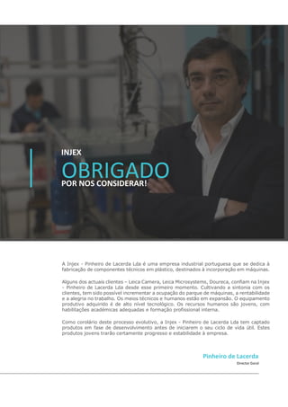 OBRIGADO
INJEX
POR NOS CONSIDERAR!
A Injex - Pinheiro de Lacerda Lda é uma empresa industrial portuguesa que se dedica à
fabricação de componentes técnicos em plástico, destinados à incorporação em máquinas.
Alguns dos actuais clientes – Leica Camera, Leica Microsystems, Doureca, confiam na Injex
- Pinheiro de Lacerda Lda desde esse primeiro momento. Cultivando a sintonia com os
clientes, tem sido possível incrementar a ocupação do parque de máquinas, a rentabilidade
e a alegria no trabalho. Os meios técnicos e humanos estão em expansão. O equipamento
produtivo adquirido é de alto nível tecnológico. Os recursos humanos são jovens, com
habilitações académicas adequadas e formação profissional interna.
Como corolário deste processo evolutivo, a Injex - Pinheiro de Lacerda Lda tem captado
produtos em fase de desenvolvimento antes de iniciarem o seu ciclo de vida útil. Estes
produtos jovens trarão certamente progresso e estabilidade à empresa.
Director Geral
Pinheiro de Lacerda
 