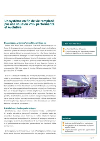 page 2/4
Un système en fin de vie remplacé
par une solution VoIP performante
et évolutive
■ Le Parc Hôtel Alvisse 4*Superior
■ Le plus grand et le plus prestigieux complexe
hôtelier du Grand-Duché du Luxembourg
Le client - Parc Hôtel AlvisseDépannage en urgence d’un système en fin de vie
Le Parc Hôtel Alvisse a été construit en 1974 et ses infrastructures ont fait
l’objet de développements et extensions constants au ﬁl des ans. La défaillance
de l’ancien système de communication existant est à l’origine de la restructura-
tion du système télécom. La communication du Parc Hôtel Alvisse était gérée
depuis de nombreuses années par un central téléphonique Siemens avec des
téléphones numériques et analogiques. Arrivé en ﬁn de vie celui-ci était tombé
en panne. La société en charge de la gestion du réseau informatique du Parc
Hôtel Alvisse était intervenue à ce moment-là, pour dépanner d’urgence le
département administratif de l’hôtel avec des téléphones innovaphone IP222,
une passerelle IP800 pour assurer la fonction PBX et une passerelle IP2000
pour récupérer les liens PRI.
C’est à la suite de cet incident que la Direction du Parc Hôtel Alvisse avait en-
visagé la restructuration complète de la téléphonie. Le propriétaire de l’hôtel,
Claude Alvisse s’exprime sur son choix en faveur du spécialiste VoIP allemand
innovaphone : « Après cet évènement nous avons examiné les diﬀérentes op-
tions possibles – Siemens, Post telecom fournisseur historique au Luxembourg,
ainsi qu’une autre compagnie luxembourgeoise et innovaphone. Nous ne vou-
lions pas de Cloud, ni de grosses centrales téléphoniques encombrantes, mais
un système de communication rentable et facile à administrer. Par ailleurs, au-
jourd’hui dans l’hôtellerie, les clients n’utilisent pratiquement plus les télépho-
nes et nous ne voulions pas refaire inutilement tout le câblage des chambres.
C’est innovaphone qui répondait le mieux à notre demande avec une solution
évolutive, compacte et sans serveur. »
Installation et challenges techniques
L’installation qui a duré environ 2 semaines s’est heurtée à un déﬁ de tail-
le : en eﬀet, les baies de brassage où arrivent les 330 chambres avaient été
descendues d’un étage par un électricien, or il a fallu eﬀectuer le repérage
des 330 téléphones analogiques en un minimum de temps pour minimiser la
coupure pour les clients. Ce véritable travail de fourmis consistait à repérer un
à un quel téléphone se trouvait dans quelle chambre aﬁn d’assurer la bonne
conﬁguration.
Le lien opérateur a été modernisé, le trunk SIP de l’opérateur téléphonique
Rcube assure désormais les communications. Un portage du numérique vers
Le challenge
■ Repérage des 330 téléphones analogiques
■ Portage vers à l’IP en minimisant la coupure
pour les clients
■ Simplification de la gestion des appels et de la
maintenance
Le Bar Lounge de l´ Hôtel
 