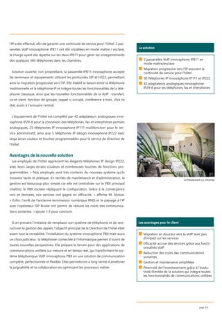 l’IP a été eﬀectué, aﬁn de garantir une continuité de service pour l’hôtel. 2 pas-
serelles VoIP innovaphone IP811 ont été installées en mode maître / esclave,
la charge ayant été répartie sur les deux IP811 pour gérer les enregistrements
des quelques 360 téléphones dans les chambres,
Solution ouverte, non propriétaire, la passerelle IP811 innovaphone accepte
les terminaux et équipements utilisant les protocoles SIP et H323, permettant
ainsi la migration progressive vers l’IP. Elle établit la liaison entre la téléphonie
traditionnelle et la téléphonie IP et intègre toutes les fonctionnalités de la télé-
phonie classique, ainsi que les nouvelles fonctionnalités de la VoIP : transfert,
va-et-vient, fonction de groupe, rappel si occupé, conférence à trois, click to
dial, accès à l’annuaire central.
L’équipement de l’hôtel est complété par 42 adaptateurs analogiques inno-
vaphone IP29-8 pour la connexion des téléphones, fax et interphones portiers
analogiques, 25 téléphones IP innovaphone IP111 multifonction pour le ser-
vice administratif, ainsi que 5 téléphones IP design innovaphone IP222 avec
large écran couleur et touches programmables pour le service de direction de
l’hôtel.
Avantages de la nouvelle solution
Les employés de l’hôtel apprécient les élégants téléphones IP design IP222,
avec leurs larges écrans couleurs et nombreuses touches de fonctions pro-
grammables. « Nos employés sont très contents du nouveau système qu’ils
trouvent facile et pratique. En termes de maintenance et d’administration, la
gestion est beaucoup plus simple car elle est centralisée sur le PBX principal
(maître), le PBX esclave répliquant la conﬁguration. Grâce à la convergence
voix et données, nos services ont gagné en eﬃcacité. » aﬃrme M. Alvisse.
« Enﬁn, l’arrêt de l’ancienne terminaison numérique RNIS et le passage à l’IP
avec l’opérateur SIP Rcube ont permis de réduire les coûts des communica-
tions sortantes. » ajoute-t-il pour conclure.
Si en prenant l’initiative de remplacer son système de téléphonie et de rest-
ructurer la gestion des appels, l’objectif principal de la Direction de l’hôtel était
avant tout la rentabilité, l’installation du système innovaphone PBX était aussi
un choix judicieux : la téléphonie connectée à l’informatique permet d’ouvrir de
toutes nouvelles perspectives. Elle prépare le terrain pour des applications de
communications uniﬁées sur mesure et en temps réel, qui transforment le sys-
tème téléphonique VoIP innovaphone PBX en une solution de communication
complète, perfectionnée et ﬂexible. Elles permettront à long terme d’améliorer
la joignabilité et la collaboration en optimisant les processus métier.
page 3/4
Les avantages pour le client
■ Migration en douceur vers la VoIP avec peu
d’impact sur les services
■ Efficacité accrue des services grâce aux foncti-
onnalités VoIP
■ Réduction des coûts des communications
sortantes
■ Gestion et maintenance simplifiées
■ Pérennité de l’investissement grâce à l’évolu-
tivité illimitée de la solution qui intègre toutes
les fonctionnalités de communications unifiées
Le Restaurant La Véranda
Wer ist das?
La solution
■ 2 passerelles VoIP innovaphone IP811 en
mode maître/esclave
■ Migration progressive vers l’IP assurant la
continuité de service pour l’hôtel
■ 30 Téléphones IP innovaphone IP111 et IP222
■ 42 adaptateurs analogiques innovaphone
IP29-8 pour les téléphones, fax et interphones
 