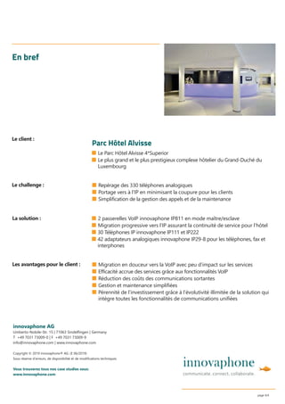 ■ Le Parc Hôtel Alvisse 4*Superior
■ Le plus grand et le plus prestigieux complexe hôtelier du Grand-Duché du
Luxembourg
En bref
■ Repérage des 330 téléphones analogiques
■ Portage vers à l’IP en minimisant la coupure pour les clients
■ Simplification de la gestion des appels et de la maintenance
innovaphone AG
Umberto-Nobile-Str. 15 | 71063 Sindelﬁngen | Germany
T +49 7031 73009-0 | F +49 7031 73009-9
info@innovaphone.com | www.innovaphone.com
Copyright © 2019 innovaphone® AG. (E 06/2019)
Sous réserve d’erreurs, de disponibilité et de modiﬁcations techniques.
Vous trouverez tous nos case studies sous:
www.innovaphone.com
page 4/4
■ Migration en douceur vers la VoIP avec peu d’impact sur les services
■ Efficacité accrue des services grâce aux fonctionnalités VoIP
■ Réduction des coûts des communications sortantes
■ Gestion et maintenance simplifiées
■ Pérennité de l’investissement grâce à l’évolutivité illimitée de la solution qui
intègre toutes les fonctionnalités de communications unifiées
Le challenge :
Les avantages pour le client :
La solution :
Le client :
Parc Hôtel Alvisse
■ 2 passerelles VoIP innovaphone IP811 en mode maître/esclave
■ Migration progressive vers l’IP assurant la continuité de service pour l’hôtel
■ 30 Téléphones IP innovaphone IP111 et IP222
■ 42 adaptateurs analogiques innovaphone IP29-8 pour les téléphones, fax et
interphones
 