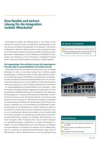 Seite 2 von 5
Eine flexible und sichere
Lösung für die Integration
mobiler Mitarbeiter
■ Das Schweizer Unternehmen DransEnergie SA
■ Mehrere Niederlassungen: zentrale Verwaltung,
drei Wasserkraftwerke und ein Staudamm
Der Anwender - DransEnergie SA
DransEnergie SA betreibt das Wasserkraftwerk an den Flüssen Dranse
d’Entremont und Dranse de Ferret, die elektrischen Dienstleistungen vor Ort
und erbringt verschiedene Dienstleistungen für Privatkunden, Unternehmen
und Behörden im Bereich der Elektromechanik und der erneuerbaren Energien
wie der Solarenergie. Infolge der Abschaltung von ISDN in der Schweiz und der
gewachsenen Anforderungen in punkto Mobilität und Flexibilität hat Drans-
Energie seine Infrastruktur auf die hochmoderne, durchgängig IP-basierte
Arbeits- und Kommunikationsumgebung innovaphone myApps umgestellt.
Die Ausgangslage: Eine veraltete Lösung, die die gestiegenen
Anforderungen in punkto Mobilität nicht erfüllen konnte
DransEnergie versteht sich als lokales Partnerunternehmen, das „nachhaltige
Entwicklung mit Hilfe von erneuerbarer Energie“ durch modernste, globale
Dienstleistungen in den Bereichen Wasser, Energie, Elektromechanik und Tech-
nik vorantreibt. Mit insgesamt 50 Mitarbeitern, Auszubildenden und Praktikan-
ten bietet das Walliser Unternehmen wettbewerbsfähige technische und admi-
nistrative Dienstleistungen an, die an die Bedürfnisse seiner Aktionärspartner
und Kunden angepasst sind. Die verschiedenen Standorte des Unternehmens
- ein Verwaltungsgebäude, drei Wasserkraftwerke und ein Staudamm - waren
mit veralteten, heterogenen Anlagen ausgestattet und entsprachen nicht mehr
den gestiegenen Mobilitätsanforderungen der Mitarbeiter in den Abteilungen
Stromerzeugung und -verteilung, elektromechanische Werkstätten und Tech-
nik. Die Firma Swisscom, einer der führenden Betreiber in der Schweiz, wurde
ihrerseits mit der Erbringung der Telefoniedienste beauftragt, einschließlich
der Programmierung und Wartung der Telefonanlage. Da der Vertrag mit der
Swisscom ausgelaufen war und die Abschaltung des ISDN-Netzes unmittel-
bar bevorstand, sah sich DransEnergie nach anderen Anbietern am Markt um
und machte sich auf die Suche nach einer durchgehend IP-basierten Lösung,
um in ein zukunftssicheres Kommunikationssystem auf dem neuesten Stand
der Technik zu investieren. „Die Überalterung und Heterogenität unserer Kom-
munikationsinfrastruktur erforderte eine komplette Neuausrichtung hin zu
einem homogenen, stärker IT-lastigen System, das eine bessere Integration
von Geschäftsanwendungen, insbesondere von mobilen Anwendungen, er-
möglicht. Um unsere Wasserkraftwerke und unsere Staudamms zu betreiben,
sind unsere Ingenieure und Techniker viel unterwegs. Für ihre Tätigkeit benö-
tigen sie zuverlässige und eﬃziente Kommunikationstools. Daher sahen die
Anforderungen in unserem Pﬂichtenheft auch vor, dass die zukünftige Lösung
Die Herausforderung
■ Umstellung auf VoIP wegen der Abschaltung
von ISDN
■ Eine homogene, zuverlässige und sichere
Lösung
■ Integration mobiler Mitarbeiter
Verwaltungsbüro
 