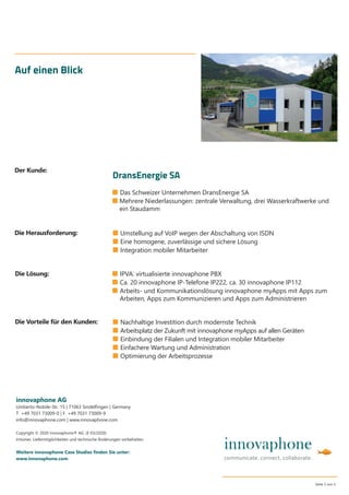 ■ Das Schweizer Unternehmen DransEnergie SA
■ Mehrere Niederlassungen: zentrale Verwaltung, drei Wasserkraftwerke und
ein Staudamm
Auf einen Blick
■ Umstellung auf VoIP wegen der Abschaltung von ISDN
■ Eine homogene, zuverlässige und sichere Lösung
■ Integration mobiler Mitarbeiter
innovaphone AG
Umberto-Nobile-Str. 15 | 71063 Sindelﬁngen | Germany
T +49 7031 73009-0 | F +49 7031 73009-9
info@innovaphone.com | www.innovaphone.com
Copyright © 2020 innovaphone® AG. (E 03/2020)
Irrtümer, Liefermöglichkeiten und technische Änderungen vorbehalten.
Weitere innovaphone Case Studies ﬁnden Sie unter:
www.innovaphone.com
Seite 5 von 5
■ Nachhaltige Investition durch modernste Technik
■ Arbeitsplatz der Zukunft mit innovaphone myApps auf allen Geräten
■ Einbindung der Filialen und Integration mobiler Mitarbeiter
■ Einfachere Wartung und Administration
■ Optimierung der Arbeitsprozesse
Die Herausforderung:
Die Vorteile für den Kunden:
Die Lösung:
Der Kunde:
DransEnergie SA
■ IPVA: virtualisierte innovaphone PBX
■ Ca. 20 innovaphone IP-Telefone IP222, ca. 30 innovaphone IP112
■ Arbeits- und Kommunikationslösung innovaphone myApps mit Apps zum
Arbeiten, Apps zum Kommunizieren und Apps zum Administrieren
 