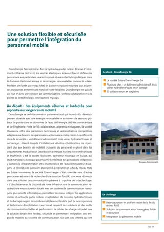 page 2/5
Une solution flexible et sécurisée
pour permettre l’intégration du
personnel mobile
■ La société Suisse DransEnergie SA
■ Plusieurs sites : un bâtiment administratif, trois
usines hydroélectriques et un barrage
■ 50 collaborateurs et stagiaires
Le client - DransEnergie SA
DransEnergie SA exploite les forces hydrauliques des rivières Dranse d’Entre-
mont et Dranse de Ferret, les services électriques locaux et fournit diﬀérentes
prestations aux particuliers, aux entreprises et aux collectivités publiques dans
le domaine électromécanique et des énergies renouvelables comme le solaire.
Proﬁtant de l’arrêt du réseau RNIS en Suisse et voulant répondre aux exigen-
ces croissantes en termes de mobilité et de ﬂexibilité, DransEnergie est passée
au Tout IP avec une solution de communications uniﬁées collaborative et à la
pointe de la technologie, innovaphone myApps.
Au départ : des équipements vétustes et inadaptés pour
répondre aux exigences de mobilité
DransEnergie se déﬁnit comme un partenaire local qui fournit « Du dévelop-
pement durable avec une énergie renouvelable » au travers de services glo-
baux de pointe dans les domaines de l‘eau, de l‘énergie, de l‘électromécanique
et de l‘ingénierie. Forte de 50 collaborateurs, apprentis et stagiaires, la société
Valaisanne oﬀre des prestations techniques et administratives compétitives
adaptées aux besoins des partenaires-actionnaires et des clients. Les diﬀérents
sites de la société – un bâtiment administratif, trois usines hydroélectriques et
un barrage - étaient équipés d’installations vétustes et hétéroclites, ne répon-
dant plus aux besoins de mobilité croissants du personnel employé dans les
départements Production et Distribution d’énergie, Ateliers électromécaniques
et Ingénierie. C’est la société Swisscom, opérateur historique en Suisse, qui
était mandatée à l’époque pour fournir l’ensemble des prestations téléphonie,
y compris la programmation et la maintenance de l’autocommutateur d’usa-
gers. Le contrat avec Swisscom étant arrivé à expiration et la ﬁn du réseau RNIS
en Suisse imminente, la société DransEnergie s’était orientée vers d’autres
prestataires et mise à la recherche d’une solution Tout IP, soucieuse d’investir
dans une solution de communication pérenne à la pointe de la technologie.
« L’obsolescence et la disparité de notre infrastructure de communication re-
quérait une restructuration totale avec un système de communication homo-
gène plus orienté informatique, permettant de mieux intégrer les applications
métier et surtout la partie mobile. L’exploitation de nos sites hydroélectriques
et du barrage exigent de nombreux déplacements de la part de nos ingénieurs
et techniciens d’exploitation. Leur travail requiert des solutions et des outils
de communication ﬁables et performants. Le cahier des charges stipulait que
la solution devait être ﬂexible, sécurisée et permettre l’intégration des em-
ployés mobiles au système de communication. Ce sont ces critères qui ont
Le challenge
■ Restructuration en VoIP en raison de la fin du
réseau RNIS
■ Solution de communication homogène, fiable
et sécurisée
■ Intégration du personnel mobile
Bureaux Administratifs
 
