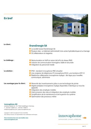 ■ La société Suisse DransEnergie SA
■ Plusieurs sites : un bâtiment administratif, trois usines hydroélectriques et un barrage
■ 50 collaborateurs et stagiaires
En bref
■ Restructuration en VoIP en raison de la fin du réseau RNIS
■ Solution de communication homogène, fiable et sécurisée
■ Intégration du personnel mobile
innovaphone AG
Umberto-Nobile-Str. 15 | 71063 Sindelﬁngen | Germany
T +49 7031 73009-0 | F +49 7031 73009-9
info@innovaphone.com | www.innovaphone.com
Copyright © 2020 innovaphone® AG. (E 02/2020)
Sous réserve d’erreurs, de disponibilité et de modiﬁcations techniques.
Vous trouverez tous nos case studies sous:
www.innovaphone.com
page 5/5
■ Pérennité des investissements grâce à une technologie de pointe
■ Digital workplace innovaphone myApps disponible à l’identique sur tous les
appareils
■ Intégration des employés mobiles
■ Interconnexion des sites et intégration des employés mobiles
■ Simplification de la maintenance et de la gestion du système
■ Optimisation des processus métier
Le challenge :
Les avantages pour le client :
La solution :
Le client :
DransEnergie SA
■ IPVA : standard innovaphone PBX virtualisé
■ Une vingtaine de téléphones IP innovaphone IP222, une trentaine d’IP112
■ Plateforme collaborative innovaphone myApps : des Apps pour travailler,
communiquer, administrer
 