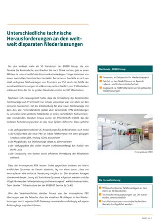 Seite 2 von 5
Unterschiedliche technische
Herausforderungen an den welt-
weit disparaten Niederlassungen
■ Firmensitz in Getzersdorf in Niederösterreich
■ Gehört zu den Marktführern im Bereich
Lebens- und Futtermittelsicherheit
■ Insgesamt ca. 1400 Mitarbeiter an 50 weltweiten
Niederlassungen
Der Kunde - ERBER Group
Bei den weltweit mehr als 50 Standorten der ERBER Group, die von
Panama bis Kambodscha, von Brasilien bis nach China reichen, gab es einen
Wildwuchs unterschiedlichster Kommunikationsanlagen. Einige stammten von
einem namhaften französischen Hersteller, bei anderen handelte es sich um
lokal verfügbare Telefonanlagen von Providern vor Ort. Auch die Größe der
einzelnen Niederlassungen ist vollkommen unterschiedlich, von 5 Mitarbeitern
in kleinen Büros bis hin zu großen Standorten mit bis zu 300 Mitarbeitern.
Nachdem sich herausgestellt hatte, dass die Umstellung der bestehenden
Telefonanlage auf IP technisch nur schwer umsetzbar war, vor allem an den
kleineren Standorten, ﬁel die Entscheidung für eine neue Telefonanlage mit
dem Ziel, alle Firmenstandorte global über bestehende VPN-Verbindungen
zu vernetzen und sämtliche Mitarbeiter in einen einheitlichen Rufnummern-
plan einzubinden. Darüber hinaus wurde ein Pﬂichtenheft erstellt, das die
weiteren Anforderungspunkte an das neue System deﬁnierte. Dazu gehörte
:: die Verfügbarkeit moderner UC-Anwendungen für die Mitarbeiter, auch mobil
:: die Möglichkeit, die neue PBX an lokale Telefonnetze mit allen gängigen
Anschlusstypen (SIP, Analog, ISDN) anzubinden
:: die Möglichkeit, die Telefonanlage selbst zu administrieren
:: die Verfügbarkeit des vollen lokalen Funktionsumfangs bei Ausfall von
WAN-Links
:: die Einsparung von Kosten durch eﬃziente Vernetzung der Mitarbeiter
weltweit.
Dass die innovaphone PBX letzten Endes gegenüber anderen am Markt
erhältlichen Systemen als Favorit abschnitt, lag vor allem daran, „dass mit
innovaphone eine einfache Vernetzung möglich ist. Die einzelnen Anlagen
können mit dieser Lösung als Standalone-Systeme aufgebaut werden und die
Möglichkeiten der Fehlerbehebung sind herausragend“, erklärt Andreas Hahn,
Team Leader IT Infrastructure bei der ERBER IT Service & Co KG.
Was die Verantwortlichen darüber hinaus von der innovaphone PBX
überzeugte, war die Tatsache, dass die einzelnen TK-Anlagen in den Nieder-
lassungen durch separate VoIP-Gateways voneinander unabhängig auf eigene
Amtszugänge zugreifen können.
Die Herausforderung
■ Wildwuchs diverser Telefonanlagen an den
mehr als 50 Standorten
■ Technische Voraussetzungen vor Ort waren
höchst unterschiedlich
■ Installationsprozess musste bei laufendem
Betrieb durchgeführt werden
Firmengebäude ERBER
 