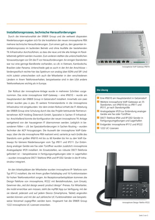 Installationsprozess, technische Herausforderungen
Durch die Internationalität der ERBER Group und die weltweit disparaten
Niederlassungen ergaben sich für die Installation der neuen innovaphone PBX
mehrere technische Herausforderungen. Zum einen galt es, den gesamten In-
stallationsprozess im laufenden Betrieb und ohne Ausfälle der bestehenden
TK-Infrastruktur durchzuführen, so dass die neue und die alte Anlage im Paral-
lelbetrieb geführt werden mussten. Zum anderen stellten die unterschiedlichen
Voraussetzungen vor Ort die IT vor Herausforderungen: An einigen Standorten
war nur eine geringe Bandbreite vorhanden, so z.B. in Vietnam, Kambodscha,
Brasilien oder Panama. Unterschiede gab es auch in der Art der Anschlüsse –
länderspeziﬁsch reichte hier das Spektrum von analog über ISDN und SIP. Und
nicht zuletzt unterscheiden sich auch die Mitarbeiter in den verschiedenen
Ländern in ihrem Telefonieverhalten, beispielsweise sind in den USA andere
Telefoniefeatures wichtig als in Europa.
Der Rollout der innovaphone-Anlage wurde in mehreren Schritten vorge-
nommen. Das erste innovaphone VoIP-Gateway – eine IP6010 – wurde am
Hauptstandort der ERBER Group in Getzersdorf installiert. Innerhalb von zwei
Jahren wurden peu à peu 35 weitere Firmenstandorte in die innovaphone
Infrastruktur mit eingebunden. Vor dem ersten Rollout erhielt die IT-Abteilung
der ERBER Group eine Schulung durch das das Projekt betreuende Partnerun-
ternehmen ACP Holding Österreich GmbH, Spezialist in Sachen IT-Infrastruk-
tur. Anschließend konnte die Konﬁguration der neuen innovaphone TK-Anlage
weitgehend von der hauseigenen IT übernommen werden. Lediglich in be-
sonderen Fällen – z.B. bei Spezialanforderungen in Sachen Routing – wurden
Techniker der ACP hinzugezogen. Die Auswahl der innovaphone VoIP-Gate-
ways, über die die innovaphone PBX realisiert wird, variierte je nach Größe des
Standorts vom großen IP6010 mit bis zu 60 Kanälen bis hin zu den VoIP-Ga-
teways für kleinere Niederlassungen vom Typ IP811 und IP311. Zur Einbin-
dung analoger Geräte wie Fax oder Türöﬀner wurden zusätzlich innovaphone
Analogadapter IP29 installiert. An Einsatzstellen, wo robuste DECT-Telefonie
gefordert ist – beispielsweise in Fertigungsumgebungen oder in Lagerhallen
– wurden innovaphone DECT-Telefone IP64 und IP1202-Sender in die IP-Infra-
struktur integriert.
An den Arbeitsplätzen der Mitarbeiter wurden innovaphone IP-Telefone vom
Typ IP112 installiert, die mit ihrem großen Farbdisplay und 16 Funktionstasten
für hohen Telefoniekomfort sorgen. An Rezeptionsarbeitsplätzen kommen die
Design-Telefone von innovaphone, IP222 mit Beistellmodulen, zum Einsatz,
Gewinner des „red dot design award: product design“-Preises. Für Mitarbeiter,
die mobil erreichbar sein müssen, steht die myPBX App zur Verfügung, mit der
sie überall, jederzeit und auf jedem Device (Smartphone, Tablet) angerufen
werden können und mit der auf zahlreiche UC-Funktionalitäten wie beispiels-
weise Voicemail zugegriﬀen werden kann. Insgesamt hat die ERBER Group
1222 innovaphone UC-Lizenzen erworben.
Seite 3 von 5
Wer ist das?
Die Lösung
■ Eine IP6010 am Hauptstandort in Getzersdorf
■ Weitere innovaphone VoIP-Gateways an 35
Standorten, von IP6010 bis zu IP811 und
IP311, je nach Standortgröße
■ Analogadapter IP29 zur Einbindung analoger
Geräte wie Fax oder Türöffner
■ DECT-Telefone IP64 und IP1202-Sender in
Fertigungsumgebungen und Lagerhallen
■ Endgeräte: innovaphone IP112 und IP222
■ 1222 UC-Lizenzen
innovaphone Design-Telefon IP222
innovaphone VoIP-Gateway IP6010
 