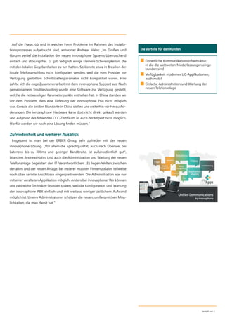 Auf die Frage, ob und in welcher Form Probleme im Rahmen des Installa-
tionsprozesses aufgetaucht sind, antwortet Andreas Hahn: „Im Großen und
Ganzen verlief die Installation des neuen innovaphone Systems überraschend
einfach und störungsfrei. Es gab lediglich einige kleinere Schwierigkeiten, die
mit den lokalen Gegebenheiten zu tun hatten. So konnte etwa in Brasilien der
lokale Telefonanschluss nicht konﬁguriert werden, weil die vom Provider zur
Verfügung gestellten Schnittstellenparameter nicht kompatibel waren. Hier
zahlte sich die enge Zusammenarbeit mit dem innovaphone Support aus: Nach
gemeinsamem Troubleshooting wurde eine Software zur Verfügung gestellt,
welche die notwendigen Parameterpunkte enthalten hat. In China standen wir
vor dem Problem, dass eine Lieferung der innovaphone PBX nicht möglich
war. Gerade die beiden Standorte in China stellen uns weiterhin vor Herausfor-
derungen. Die innovaphone Hardware kann dort nicht direkt gekauft werden
und aufgrund des fehlenden CCC-Zertiﬁkats ist auch der Import nicht möglich.
Hierfür werden wir noch eine Lösung ﬁnden müssen.“
Zufriedenheit und weiterer Ausblick
Insgesamt ist man bei der ERBER Group sehr zufrieden mit der neuen
innovaphone Lösung. „Vor allem die Sprachqualität, auch nach Übersee, bei
Latenzen bis zu 300ms und geringer Bandbreite, ist außerordentlich gut“,
bilanziert Andreas Hahn. Und auch die Administration und Wartung der neuen
Telefonanlage begeistert den IT-Verantwortlichen: „Es liegen Welten zwischen
der alten und der neuen Anlage. Bei ersterer mussten Firmenupdates teilweise
noch über serielle Anschlüsse eingespielt werden. Die Administration war nur
mit einer veralteten Applikation möglich. Anders bei innovaphone: Wir können
uns zahlreiche Techniker-Stunden sparen, weil die Konﬁguration und Wartung
der innovaphone PBX einfach und mit weitaus weniger zeitlichem Aufwand
möglich ist. Unsere Administratoren schätzen die neuen, umfangreichen Mög-
lichkeiten, die man damit hat.“
Seite 4 von 5
Die Vorteile für den Kunden
■ Einheitliche Kommunikationsinfrastruktur,
in die die weltweiten Niederlassungen einge-
bunden sind
■ Verfügbarkeit moderner UC-Applikationen,
auch mobil
■ Einfache Administration und Wartung der
neuen Telefonanlage
 