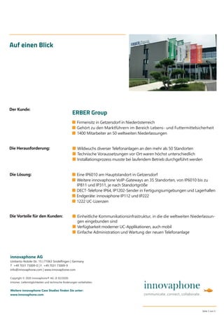 ■ Firmensitz in Getzersdorf in Niederösterreich
■ Gehört zu den Marktführern im Bereich Lebens- und Futtermittelsicherheit
■ 1400 Mitarbeiter an 50 weltweiten Niederlassungen
Auf einen Blick
■ Wildwuchs diverser Telefonanlagen an den mehr als 50 Standorten
■ Technische Voraussetzungen vor Ort waren höchst unterschiedlich
■ Installationsprozess musste bei laufendem Betrieb durchgeführt werden
innovaphone AG
Umberto-Nobile-Str. 15 | 71063 Sindelﬁngen | Germany
T +49 7031 73009-0 | F +49 7031 73009-9
info@innovaphone.com | www.innovaphone.com
Copyright © 2020 innovaphone® AG. (E 02/2020)
Irrtümer, Liefermöglichkeiten und technische Änderungen vorbehalten.
Weitere innovaphone Case Studies ﬁnden Sie unter:
www.innovaphone.com
Seite 5 von 5
■ Einheitliche Kommunikationsinfrastruktur, in die die weltweiten Niederlassun-
gen eingebunden sind
■ Verfügbarkeit moderner UC-Applikationen, auch mobil
■ Einfache Administration und Wartung der neuen Telefonanlage
Die Herausforderung:
Die Vorteile für den Kunden:
Die Lösung:
Der Kunde:
ERBER Group
■ Eine IP6010 am Hauptstandort in Getzersdorf
■ Weitere innovaphone VoIP-Gateways an 35 Standorten, von IP6010 bis zu
IP811 und IP311, je nach Standortgröße
■ DECT-Telefone IP64, IP1202-Sender in Fertigungsumgebungen und Lagerhallen
■ Endgeräte: innovaphone IP112 und IP222
■ 1222 UC-Lizenzen
 
