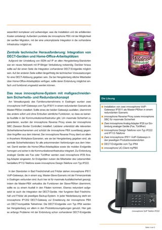 wesentlich komplexer und aufwendiger, was die Installation und die anfallenden
Kosten anbelangt. Außerdem punktete die innovaphone PBX mit der Möglichkeit
der sanften Migration, mit der eine unkomplizierte Integration in die vorhandene
Infrastruktur möglich ist.
Zentrale technische Herausforderung: Integration von
DECT-Geräten und Home-Oﬃce-Arbeitsplätzen
Aufgrund der Umstellung von ISDN auf IP an allen Hengstenberg-Standorten
war ein neues Netzwerk mit IP-fähiger Verkabelung notwendig. Darüber hinaus
sollte auf der einen Seite die Integration vorhandener DECT-Endgeräte möglich
sein. Auf der anderen Seite sollten längerfristig die technischen Voraussetzungen
für eine DECT-Ablösung gegeben sein. Da bei Hengstenberg etliche Mitarbeiter
über Home-Oﬃce-Arbeitsplätze verfügen, sollte deren Einbindung möglichst ein-
fach und funktional umgesetzt werden können.
Das neue innovaphone-System mit maßgeschneider-
tem Sicherheits- und Redundanzkonzept
Am Verwaltungssitz des Familienunternehmens in Esslingen wurden zwei
innovaphone VoIP-Gateways vom Typ IP3011 in einem redundanten Szenario als
Master-PBXen installiert. Sollte eines der beiden Gateways ausfallen, übernimmt
das andere sofort und ohne Einbußen sämtliche Funktionen, so dass es keiner-
lei Ausfälle in der Kommunikationsinfrastruktur gibt. Um maximale Sicherheit zu
garantieren, wurden der innovaphone Reverse Proxy sowie der innovaphone
SBC (Session Border Controller) installiert. Letzterer unterstützt alle relevanten
Sicherheitsmechanismen und schützt die innovaphone PBX zuverlässig gegen-
über Angriﬀen aus dem Internet. Der innovaphone Reverse Proxy dient vor allem
in Anywhere Workplace-Szenarien, wie sie bei Hengstenberg gegeben sind, als
zentrale Sicherheitsinstanz für alle ankommenden Verbindungen aus dem Inter-
net. Damit werden die Home-Oﬃce-Arbeitsplätze sowie die mobilen Endgeräte
homogen und sicher in die Kommunikationsinfrastruktur integriert. Zur Einbindung
analoger Geräte wie Fax oder Türöﬀner werden zwei innovaphone IP29 Ana-
log-Adapter eingesetzt. An Endgeräten nutzen die Mitarbeiter des Lebensmittel-
herstellers IP112-Telefone sowie innovaphone Design-Telefone vom Typ IP222.
In den Standorten in Bad Friedrichshall und Fritzlar stehen innovaphone IP811
VoIP-Gateways, die in einem sog. Master-Slave-Szenario mit der Firmenzentrale
in Esslingen verbunden sind. Auch hier ist für maximale Ausfallsicherheit gesorgt,
indem die Master-PBX verlustlos die Funktionen der Slave-PBXen übernimmt,
sollte es zu einem Ausfall in den Filialen kommen. Ebenso redundant aufge-
setzt ist auch die Integration der DECT-Geräte. Hier fungieren Bad Friedrichs-
hall und Fritzlar als jeweiliges Backup-System. In jeder Niederlassung steht ein
innovaphone IP1202 DECT-Gateway zur Erweiterung der innovaphone PBX
um DECT-kompatible Teilnehmer. Die DECT-Endgeräte vom Typ IP64 werden
bei Hengstenberg vor allem in den Produktionsumgebungen genutzt. Hier gab
es anfangs Probleme mit der Einbindung schon vorhandener DECT-Endgeräte
Seite 3 von 5
Wer ist das?
Die Lösung
■ Installation von zwei innovaphone VoIP-
Gateways IP3011 als Master-PBXen in einem
redundanten Szenario
■ innovaphone Reverse Proxy sowie innovaphone
SBC für maximale Sicherheit
■ Zwei innovaphone Analog-Adapter IP29 zur Ein-
bindung analoger Geräte (Fax, Türöffner)
■ innovaphone Design Telefone vom Typ IP222
und IP112-Telefone
■ Zwei innovaphone IP811 VoIP-Gateways in
den jeweiligen Produktionsstandorten
■ DECT-Endgeräte vom Typ IP64
■ innovaphone UC-Client myPBX
innovaphone VoiP Telefon IP222
 