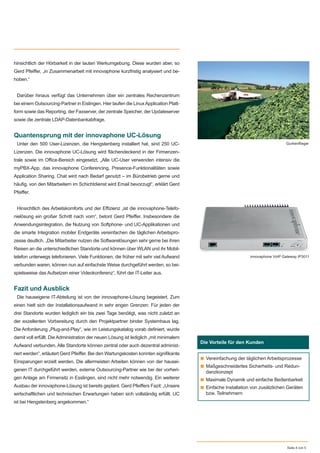 hinsichtlich der Hörbarkeit in der lauten Werkumgebung. Diese wurden aber, so
Gerd Pfeiﬀer, „in Zusammenarbeit mit innovaphone kurzfristig analysiert und be-
hoben.“
Darüber hinaus verfügt das Unternehmen über ein zentrales Rechenzentrum
bei einem Outsourcing-Partner in Eislingen. Hier laufen die LinuxApplication Platt-
form sowie das Reporting, der Faxserver, der zentrale Speicher, der Updateserver
sowie die zentrale LDAP-Datenbankabfrage.
Quantensprung mit der innovaphone UC-Lösung
Unter den 500 User-Lizenzen, die Hengstenberg installiert hat, sind 250 UC-
Lizenzen. Die innovaphone UC-Lösung wird ﬂächendeckend in der Firmenzen-
trale sowie im Oﬃce-Bereich eingesetzt. „Alle UC-User verwenden intensiv die
myPBX-App, das innovaphone Conferencing, Presence-Funktionalitäten sowie
Application Sharing. Chat wird nach Bedarf genutzt – im Bürobetrieb gerne und
häuﬁg, von den Mitarbeitern im Schichtdienst wird Email bevorzugt“, erklärt Gerd
Pfeiﬀer.
Hinsichtlich des Arbeitskomforts und der Eﬃzienz „ist die innovaphone-Telefo-
nielösung ein großer Schritt nach vorn“, betont Gerd Pfeiﬀer. Insbesondere die
Anwendungsintegration, die Nutzung von Softphone- und UC-Applikationen und
die smarte Integration mobiler Endgeräte vereinfachen die täglichen Arbeitspro-
zesse deutlich. „Die Mitarbeiter nutzen die Softwarelösungen sehr gerne bei ihren
Reisen an die unterschiedlichen Standorte und können über WLAN und ihr Mobil-
telefon unterwegs telefonieren. Viele Funktionen, die früher mit sehr viel Aufwand
verbunden waren, können nun auf einfachste Weise durchgeführt werden, so bei-
spielsweise das Aufsetzen einer Videokonferenz“, führt der IT-Leiter aus.
Fazit und Ausblick
Die hauseigene IT-Abteilung ist von der innovaphone-Lösung begeistert. Zum
einen hielt sich der Installationsaufwand in sehr engen Grenzen: Für jeden der
drei Standorte wurden lediglich ein bis zwei Tage benötigt, was nicht zuletzt an
der exzellenten Vorbereitung durch den Projektpartner binder Systemhaus lag.
Die Anforderung „Plug-and-Play“, wie im Leistungskatalog vorab deﬁniert, wurde
damit voll erfüllt. Die Administration der neuen Lösung ist lediglich „mit minimalem
Aufwand verbunden. Alle Standorte können zentral oder auch dezentral administ-
riert werden“, erläutert Gerd Pfeiﬀer. Bei den Wartungskosten konnten signiﬁkante
Einsparungen erzielt werden. Die allermeisten Arbeiten können von der hausei-
genen IT durchgeführt werden, externe Outsourcing-Partner wie bei der vorheri-
gen Anlage am Firmensitz in Esslingen, sind nicht mehr notwendig. Ein weiterer
Ausbau der innovaphone-Lösung ist bereits geplant. Gerd Pfeiﬀers Fazit: „Unsere
wirtschaftlichen und technischen Erwartungen haben sich vollständig erfüllt. UC
ist bei Hengstenberg angekommen.“
Seite 4 von 5
Die Vorteile für den Kunden
■ Vereinfachung der täglichen Arbeitsprozesse
■ Maßgeschneidertes Sicherheits- und Redun-
danzkonzept
■ Maximale Dynamik und einfache Bedienbarkeit
■ Einfache Installation von zusätzlichen Geräten
bzw. Teilnehmern
Gurkenﬂieger
innovaphone VoIP Gateway IP3011
 