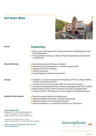 ■ Das im Jahre 1876 gegründete Familienunternehmen beschäftigt heute mehr
als 500 Mitarbeiter
■ Firmenzentrale in Esslingen, mehrere Produktionsstandorte in Deutschland
und Österreich
Auf einen Blick
■ Kostenreduzierung bei Wartung und Betrieb
■ Reduzierung des Administrations- und Betreuungsaufwands
■ Integration der DECT-Telefonie
■ Zentrale Verwaltung
■ Hochverfügbarkeit zentraler Komponenten
innovaphone AG
Böblinger Str. 76 | 71065 Sindelﬁngen | Germany
T +49 7031 73009-0 | F +49 7031 73009-9
info@innovaphone.com | www.innovaphone.com
Copyright © 2018 innovaphone® AG. (E 11/2018)
Irrtümer, Liefermöglichkeiten und technische Änderungen vorbehalten.
Weitere innovaphone Case Studies ﬁnden Sie unter:
www.innovaphone.com
Seite 5 von 5
■ Vereinfachung der täglichen Arbeitsprozesse
■ Maßgeschneidertes Sicherheits- und Redundanzkonzept
■ Maximale Dynamik und einfache Bedienbarkeit
■ Einfache Installation von zusätzlichen Geräten bzw. Teilnehmern
Herausforderung:
Vorteile für den Kunden:
Lösung:
Kunde: Hengstenberg
■ Installation von zwei innovaphone VoIP-Gateways IP3011 als Master-PBXen
in einem redundanten Szenario
■ innovaphone Reverse Proxy sowie SBC für maximale Sicherheit)
■ innovaphoneAnalog-Adapter IP29 zur Einbindung analoger Geräte (Fax, Türöffner)
■ Design Telefone IP222 und IP112-Telefone sowie DECT Endgeräte IP64
■ innovaphone IP811 VoIP-Gateways in den jeweiligen Produktionsstandorten
 