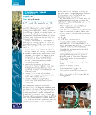 EOA
SHORTLIST
SUMMARY




               IT Outsourcing Project                                    group’s IT architecture, operations, technology as
               of the Year                                               well as processes. This will enable smooth integration
                                                                         of new acquisitions and efficiently handle any
            Supplier: HCL                                                disintegration in case of divestments.
            User: Mecom Group plc                                            HCL is also setting up a Transformation Board that
                                                                         will leverage HCL’s Media Lab and jointly work with
                                                                         the Mecom IT and business leadership teams on the
            HCL and Mecom Group Plc                                      following initiatives:
                                                                         •	 Platform modernisation and consolidation to
            Mecom Group plc (Mecom) is a major European                      support the new business model
            consumer publishing group, with substantial
                                                                         •	 Introducing new business models in digital space to
            operations in the Netherlands, Denmark, Norway and
                                                                             create return-on-investments-led business cases
            Poland. The group wanted to develop a strategic plan
            focusing on IT-enabled business transformation to            •	 Realize guaranteed savings through transformation
            prepare their business for the digital age and achieve           initiatives
            increased agility, profitability and growth resulting in     The Results
            improved-time-to market.                                     The results of the partnership include:
               The group partnered with HCL Technologies, a
            leading global IT services company in July-2011 to           •	 Focused workplace solution for Editorial and
            achieve their strategic IT goals through outsourcing.           Advertising users; Virtual desktop Infrastructure
            Mecom leveraged HCL’s collaborative outsourcing                 (VDI) for flexibility and open workplace for Editors to
            model to:                                                       install fonts and make custom modifications
            •	 build an adaptive, sleek IT infrastructure that can       •	 Comprehensive workplace transformation and
               respond quickly to their changing business needs             vendor consolidation
            •	 establish a centralized and shared best practices         •	 Integrated applications and infrastructure support
               framework to consolidate its IT operations under             enabling smooth transformation of application
               a single entity for better manageability and                 operations as well as infrastructure operations
               coordination with multiple 3rd party vendors,                Win 7 deployment and end user workplace
               reduced administrative overhead costs and                    modernization
               increased cost savings                                    •	 Consistent Services and processes agnostic of
            •	 transform its IT architecture and business                   location
               processes by implementing best-of-breed-tools             •	 Unified SLAs across all locations
               and applications to create a lean and mean IT             •	 Transparent and real-time reporting
               organization targeting a cumulative savings of over
                                                                         •	 Cost benefits, improved SLAs, better service
               25% over 5 years
                                                                            window
            •	 create a common digital platform for faster
                                                                         •	 Better implementation of ITIL processes & single
               migration of existing solutions and faster time-to-
                                                                            reporting platform
               market of the new products; and
            •	 prioritize ‘run the business’ optimization
               opportunities ahead of ‘change the business’
               opportunities

            HCL developed an-end-to-end IT optimization
            roadmap — having both application and infrastructure
            components — for Mecom. The key tenet was driving
            IT transformation through savings led by ‘change the
            business’ transformation initiatives. The transition and
            transformation project started in July 2011. Other key
            focus was realizing cost savings and using it to self-fund
            the IT transformation projects and initiatives for Mecom.
                For this, HCL built a new IT organization, leveraging
            its shared services platform, which consolidated




                                                                                                                             15
 