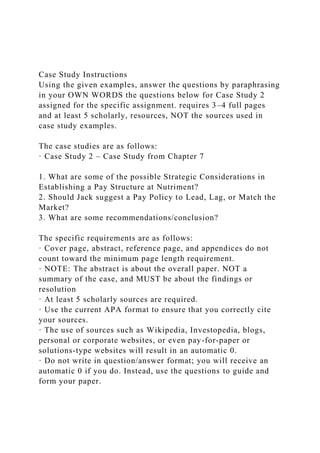 Case Study Instructions
Using the given examples, answer the questions by paraphrasing
in your OWN WORDS the questions below for Case Study 2
assigned for the specific assignment. requires 3–4 full pages
and at least 5 scholarly, resources, NOT the sources used in
case study examples.
The case studies are as follows:
· Case Study 2 – Case Study from Chapter 7
1. What are some of the possible Strategic Considerations in
Establishing a Pay Structure at Nutriment?
2. Should Jack suggest a Pay Policy to Lead, Lag, or Match the
Market?
3. What are some recommendations/conclusion?
The specific requirements are as follows:
· Cover page, abstract, reference page, and appendices do not
count toward the minimum page length requirement.
· NOTE: The abstract is about the overall paper. NOT a
summary of the case, and MUST be about the findings or
resolution
· At least 5 scholarly sources are required.
· Use the current APA format to ensure that you correctly cite
your sources.
· The use of sources such as Wikipedia, Investopedia, blogs,
personal or corporate websites, or even pay-for-paper or
solutions-type websites will result in an automatic 0.
· Do not write in question/answer format; you will receive an
automatic 0 if you do. Instead, use the questions to guide and
form your paper.
 