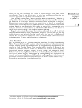 social rules are very uncommon and viewed as unusual behavior that makes others                       International
uncomfortable. Thus, the use of first names is valued and handshakes and touching are
considered appropriate when greeting a person for the first time.                                         business
    Time is valued; wasting time is a negative attribute. Delays are not tolerated. Opposition to       negotiation
one’s position or decision is frowned upon as it constitutes a potential time delay. The purpose of
the negotiation is to discuss a business arrangement to make a profit for the employer.
Discussing non-business topics represents non-productive use of time. It is expected that
concessions will be made throughout the negotiation sessions. The typical approach is to present              113
an issue, discuss the issue for a limited time, resolve the issue even if a concession has to be
made, and then move on to the next issue. An individual should be direct to be most efficient in
the use of time. Negative feedback is as important as positive feedback.
    People in a low-context culture display their emotions. Individuals do not hide the fact that
they may be either happy or angry. As extroverts, individuals typically show that they are
confident, assertive and optimistic. Showing warmth rather than reserve is a valued cultural
attribute. Risk taking, initiative and the use of power are valued and tends to help advance one’s
professional career. Tactics include bluffing, threats and warnings.

About the author
Gary A. Lombardo serves as a Professor of Maritime Business at the United States Merchant
Marine Academy. Dr Lombardo’s academic and professional interests include international
business, corporate strategy and corporate finance. He has been invited to deliver seminars and
speeches in North America, Europe, Asia, Australia and North Africa. Dr Lombardo has
authored or co-authored numerous articles, book chapters, cases and book reviews addressing
international business, corporate strategy, corporate finance and pedagogical issues.
Dr Lombardo is the Founding Director of the Center for Maritime Studies. He is a former director
and officer of several non-profit organizations. Dr Lombardo served as a consultant to US
domestic and international businesses. Additionally, he is a Foreign Expert invited to present
lectures and seminars at various universities throughout the People’s Republic of China. Gary A.
Lombardo can be contacted at: lombardog@usmma.edu




To purchase reprints of this article please e-mail: reprints@emeraldinsight.com
Or visit our web site for further details: www.emeraldinsight.com/reprints
 