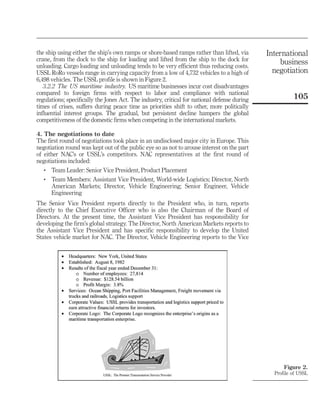 the ship using either the ship’s own ramps or shore-based ramps rather than lifted, via       International
crane, from the dock to the ship for loading and lifted from the ship to the dock for
unloading. Cargo loading and unloading tends to be very efficient thus reducing costs.
                                                                                                  business
USSL RoRo vessels range in carrying capacity from a low of 4,732 vehicles to a high of          negotiation
6,498 vehicles. The USSL profile is shown in Figure 2.
   3.2.2 The US maritime industry. US maritime businesses incur cost disadvantages
compared to foreign firms with respect to labor and compliance with national
regulations; specifically the Jones Act. The industry, critical for national defense during             105
times of crises, suffers during peace time as priorities shift to other, more politically
influential interest groups. The gradual, but persistent decline hampers the global
competitiveness of the domestic firms when competing in the international markets.

4. The negotiations to date
The first round of negotiations took place in an undisclosed major city in Europe. This
negotiation round was kept out of the public eye so as not to arouse interest on the part
of either NAC’s or USSL’s competitors. NAC representatives at the first round of
negotiations included:
   .   Team Leader: Senior Vice President, Product Placement
   .   Team Members: Assistant Vice President, World-wide Logistics; Director, North
       American Markets; Director, Vehicle Engineering; Senior Engineer, Vehicle
       Engineering
The Senior Vice President reports directly to the President who, in turn, reports
directly to the Chief Executive Officer who is also the Chairman of the Board of
Directors. At the present time, the Assistant Vice President has responsibility for
developing the firm’s global strategy. The Director, North American Markets reports to
the Assistant Vice President and has specific responsibility to develop the United
States vehicle market for NAC. The Director, Vehicle Engineering reports to the Vice




                                                                                                    Figure 2.
                                                                                                Profile of USSL
 