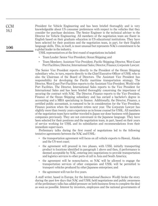 CCM    President for Vehicle Engineering and has been briefed thoroughly and is very
       knowledgeable about US consumer preferences with respect to the vehicles that they
16,1   consider for purchase decisions. The Senior Engineer is the technical adviser to the
       Director for Vehicle Engineering. All members of the negotiation team are fluent in
       English based on their graduate education in US educational institutions. They have
       been selected for their positions and the negotiation team, in part, for their English
       language skills. This, in itself, is most unusual but represents NAC’s commitment to be
106    a global leader in the industry.
          USSL representatives at the first round of negotiations included:
          .   Team Leader: Senior Vice President, Ocean Shipping; and
          .   Team Members: Assistant Vice President, Pacific Shipping; Director, West Coast
              Port Facilities; Director, International Sales; Director, Finance; Corporate Lawyer.
       The Senior Vice President reports directly to the President of the Ocean Shipping
       subsidiary who, in turn, reports directly to the Chief Executive Officer of USSL who is
       also the Chairman of the Board of Directors. The Assistant Vice President has
       responsibility for developing the Pacific maritime transportation strategy. The
       Director, West Coast Port Facilities reports to the Assistant Vice President, World-wide
       Port Facilities. The Director, International Sales reports to the Vice President for
       International Sales and has been briefed thoroughly concerning the importance of
       securing the contract with NAC. The Director, Finance reports to the Vice President,
       Finance of the Ocean Shipping subsidiary and has earned a bachelor’s degree in
       accounting and a MBA specializing in finance. Additionally, the Director, Finance, a
       certified public accountant, is rumored to be in consideration for the Vice President,
       Finance position when the incumbent retires next year. The Corporate Lawyer has
       slightly more than twenty years experience as in-house counsel for USSL. All members
       of the negotiation team have neither traveled to Japan nor done business with Japanese
       companies previously. They are not conversant in the Japanese language. They have
       been selected for their positions and the negotiation team, in part, based on their years
       of service working for USSL and its subsidiaries and recommendations from their
       immediate supervisors.
           Preliminary talks during the first round of negotiations led to the following
       tentative agreements between the NAC and USSL:
          .   the transportation agreement will focus on all vehicle exports to Hawaii, Alaska
              and the US west coast;
          .   the agreement will proceed in two phases, with USSL initially transporting
              product to locations identified in paragraph 1 above and then, if performance is
              deemed acceptable by NAC, entering into negotiations to provide transportation
              and logistics services to other ports of call in Asia and South America;
          .   the agreement will be nonexclusive, so NAC will be allowed to engage the
              transportation services of other companies and USSL will be permitted to
              transport vehicles produced by other Japanese enterprises; and
          .   the agreement will run for five years.
       A staff writer, based in Europe, for the International Business Weekly broke the story
       during the past few days that NAC and USSL held negotiations and public awareness
       of the preliminary talks has added pressure on both business firms to complete the deal
       as soon as possible. Interest by investors, employees and the national governments of
 