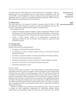 both Japan and the United States has created tensions for the negotiators. The two           International
business firms are now preparing for the second round of negotiations. NAC has                   business
invited USSL to send a delegation to Tokyo to continue discussions during the second
negotiation session to finalize an international business agreement. USSL will host a          negotiation
third and final round of negotiations in New York City.

5. Requirement                                                                                       107
The course instructor will assign each student to represent either the NAC or USSL
firm. Students, in each company, may select one of the roles identified in the case. The
instructor will provide continued specific guidance and information.
   Each student team will:
   .   conduct the requisite research to prepare a paper presenting the influence of both
       the Japanese and United States national cultural considerations in the business
       decision making process that will take place during the negotiation sessions; and
   .   submit a written contract, signed by all representatives, presenting the
       agreements reached by the two business firms during the second and third
       negotiation sessions.

6. Teaching note
6.1 Learning outcomes
Students will develop an understanding of:
   .   the Japanese and United States national cultures;
   .   the interaction of the two national cultures during an international business
       negotiations project;
   .   the influence of national cultures on business negotiations and decision making;
   .   the process of international business negotiations;
   .   strategic interrelatedness of business enterprises located in different countries;
   .   the value of teamwork in the international business arena; and
   .   the global transportation system.

6.2 Case context
This case can be used to provide a ‘‘real-world’’ scenario for international business
negotiations within the context of a Japanese vehicle manufacturer and a United States
enterprise that owns a fleet of ocean-going cargo vessels. The two firms are faced with
a potential mutual dependency in that the Japanese entity needs the US company to
transport its production output from Japan to the US and the US company needs the
Japanese entity’s business to generate revenue and profits. This negotiated agreement
is critical to the long-term strategic goals of each organization. Although the context is
the vehicle manufacturing and marine transportation sectors; the issues are faced by
senior management teams in many industry sectors that are interested in conducting
international business.
    Students are assigned roles as members of the negotiating teams. They are required
to prepare for their negotiating assignments by researching national cultural
characteristics and submitting a paper for evaluation by the instructor. The students
 