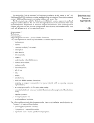 The Negotiation Exercise consists of student preparation for the second (hosted by NAC) and        International
third (hosted by USSL) in-class negotiation sessions and the submission of the written negotiated
contract. Additional documentation providing guidance will be provided.                                    business
    The documentation provided by the instructor will identify tentative agreements and each             negotiation
company’s undecided issues that will frame the negotiation sessions. Each student in the team
representing either the Japanese or American company will receive a grade based upon how
close the negotiated outcome is to the team’s position with respect to the undecided issues. This
grade will be based on the written negotiated contract.                                                        109
Memorandum 2
To: Students
From: Instructor
Subject: Negotiation exercise – process-oriented information
The following issues are offered as guidelines for a successful negotiation session:
   .   host welcome;
   .   agenda;
   .   eye contact or lack of eye contact;
   .   interruption;
   .   silent periods;
   .   listening skills;
   .   patience;
   .   understanding cultural differences;
   .   building relationships;
   .   business cards;
   .   familiarity issues;
   .   gift giving;
   .   age;
   .   gender;
   .   introductions;
   .   small talk prior to business discussions;
   .   assigning a company representative to interact directly with an opposing company
       representative;
   .   written agreement after the first negotiation session;
   .   sequential attention to issues and resultant decisions vs all issues presented then decisions
       made;
   .   opening comments;
   .   closing statements; and
   .   next host’s formal invitation.
The following information is offered as a suggestion when preparing for the negotiation exercise:
  Framework for successful negotiations:
   .   planning (pre-negotiation activities);
   .   circumstances – relevant information;
   .   negotiation issues – hidden agendas/multiple options;
 