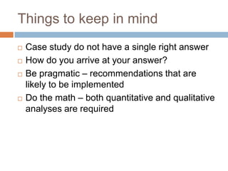 Things to keep in mind
Case study do not have a single right answer
How do you arrive at your answer?
Be pragmatic – recommendations that are
likely to be implemented
Do the math – both quantitative and qualitative
analyses are required