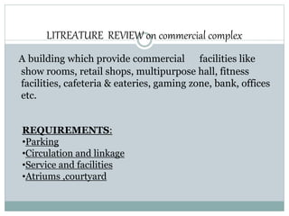 LITREATURE REVIEW on commercial complex
A building which provide commercial facilities like
show rooms, retail shops, multipurpose hall, fitness
facilities, cafeteria & eateries, gaming zone, bank, offices
etc.
REQUIREMENTS:
•Parking
•Circulation and linkage
•Service and facilities
•Atriums ,courtyard
 