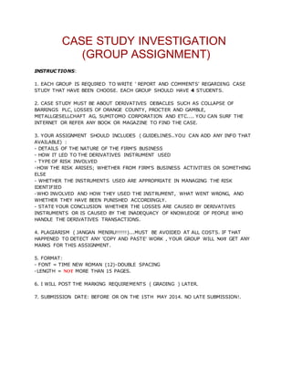 CASE STUDY INVESTIGATION
(GROUP ASSIGNMENT)
INSTRUCTIONS:
1. EACH GROUP IS REQUIRED TO WRITE ' REPORT AND COMMENTS' REGARDING CASE
STUDY THAT HAVE BEEN CHOOSE. EACH GROUP SHOULD HAVE 4 STUDENTS.
2. CASE STUDY MUST BE ABOUT DERIVATIVES DEBACLES SUCH AS COLLAPSE OF
BARRINGS PLC, LOSSES OF ORANGE COUNTY, PROCTER AND GAMBLE,
METALLGESELLCHAFT AG, SUMITOMO CORPORATION AND ETC.... YOU CAN SURF THE
INTERNET OR REFER ANY BOOK OR MAGAZINE TO FIND THE CASE.
3. YOUR ASSIGNMENT SHOULD INCLUDES ( GUIDELINES..YOU CAN ADD ANY INFO THAT
AVAILABLE) :
- DETAILS OF THE NATURE OF THE FIRM'S BUSINESS
- HOW IT LED TO THE DERIVATIVES INSTRUMENT USED
- TYPE OF RISK INVOLVED
-HOW THE RISK ARISES; WHETHER FROM FIRM'S BUSINESS ACTIVITIES OR SOMETHING
ELSE
- WHETHER THE INSTRUMENTS USED ARE APPROPRIATE IN MANAGING THE RISK
IDENTIFIED
-WHO INVOLVED AND HOW THEY USED THE INSTRUMENT, WHAT WENT WRONG, AND
WHETHER THEY HAVE BEEN PUNISHED ACCORDINGLY.
- STATE YOUR CONCLUSION WHETHER THE LOSSES ARE CAUSED BY DERIVATIVES
INSTRUMENTS OR IS CAUSED BY THE INADEQUACY OF KNOWLEDGE OF PEOPLE WHO
HANDLE THE DERIVATIVES TRANSACTIONS.
4. PLAGIARISM ( JANGAN MENIRU!!!!!!)...MUST BE AVOIDED AT ALL COSTS. IF THAT
HAPPENED TO DETECT ANY 'COPY AND PASTE' WORK , YOUR GROUP WILL NOT GET ANY
MARKS FOR THIS ASSIGNMENT.
5. FORMAT:
- FONT = TIME NEW ROMAN (12)-DOUBLE SPACING
-LENGTH = NOT MORE THAN 15 PAGES.
6. I WILL POST THE MARKING REQUIREMENTS ( GRADING ) LATER.
7. SUBMISSION DATE: BEFORE OR ON THE 15TH MAY 2014. NO LATE SUBMISSION!.
 
