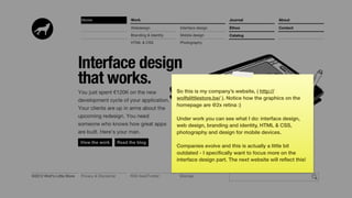 So this is my company’s website, ( http://
wolfslittlestore.be/ ). Notice how the graphics on the
homepage are @2x retina :)

Under work you can see what I do: interface design,
web design, branding and identity, HTML & CSS,
photography and design for mobile devices.

Companies evolve and this is actually a little bit
outdated - I speciﬁcally want to focus more on the
interface design part. The next website will reﬂect this!
 