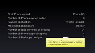 First iPhone owned:                                                     iPhone 3G
Number of iPhones owned so far:                                                            3
Favorite application:                                        Tweetie (original)
Most used application:                                                        Reeder
Number of apps currently on iPhone:                                                 104
Number of iPhone apps designed:                                                            4
Number of iPad apps designed:                                                              2
                                  I’ve always used an iPhone as my primary phone since
                                  it came out, now on my third one. Out of all platforms
                                  it’s my favorite one to design for.
 