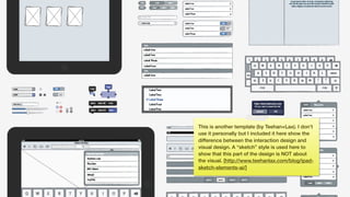 This is another template (by Teehan+Lax). I don’t
use it personally but I included it here show the
difference between the interaction design and
visual design. A “sketch” style is used here to
show that this part of the design is NOT about
the visual. [http://www.teehanlax.com/blog/ipad-
sketch-elements-ai/]
 