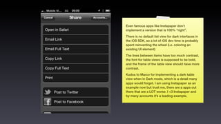 Even famous apps like Instapaper don’t
implement a version that is 100% “right”.
There is no default list view for dark interfaces in
the iOS SDK, so a lot of iOS dev time is probably
spent reinventing the wheel (i.e. coloring an
existing UI element)
The lines between items have too much contrast,
the font for table views is supposed to be bold,
and the frame of the table view should have more
contrast.
Kudos to Marco for implementing a dark table
view when in Dark mode, which is a detail many
apps would forget. I am using Instapaper as an
example now but trust me, there are a apps out
there that are a LOT worse. I <3 Instapaper and
by many accounts it’s a leading example.
 