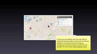 If what you are building can’t be built with the
default UI elements take a close look at what the
leaders in a particular ﬁeld are doing e.g.
FourSquare recently decided to switch over to
MapBox for their maps. [http://mapbox.com/]
 