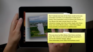 But if nobody took any UI risk there would not be any
innovation out there, so it depends on what you’re
doing. This screenshot is from Al Gore’s Our Choice, in
my opinion the best e-book there is on iPad,
interaction design-wise that is (then Apple took these
ideas and made iBooks author... that’s life!) [ http://
www.youtube.com/watch?v=U-edAGLokak ]




This was done by Mike Matas, Bret Victor and their
team. Two names you should deﬁnitely remember if
you’re into interface design. [http://
www.mikematas.com/] [http://worrydream.com/]
 