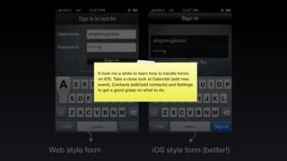It took me a while to learn how to handle forms
             on iOS. Take a close look at Calendar (add new
             event), Contacts (edit/add contacts) and Settings
             to get a good grasp on what to do.




Web style form                           iOS style form (better!)
 