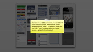 The Teehan+Lax PSD template is your best friend
when designing for iOS. It’s an almost perfect
representation of Apple’s UI elements in the form
of a PSD. [ http://www.teehanlax.com/blog/
iphone-4-gui-psd-retina-display/ ]
 
