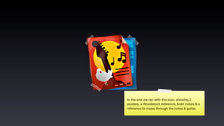 In the end we ran with this icon, showing 2
posters, a Woodstock reference, bold colors & a
reference to music through the notes & guitar.
 