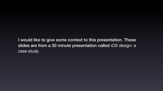 I would like to give some context to this presentation. These
slides are from a 30 minute presentation called iOS design: a
case study.
 