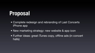 Proposal
• Complete redesign and rebranding of Last Concerts
  iPhone app
• New marketing strategy: new website & app icon
• Further ideas: great iTunes copy, ofﬂine ads (in concert
  halls)
 