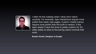 I often hit this iceberg when I stray from native
controls. For example, Ajax interactions require more
polish than basic web pages. Custom mobile menus
require more polish than the built-in version. If the
team doesn’t have the time to polish custom UI, it’s
often better to stick to the boring native controls that
work.
Braden Kowitz, Designer at Google
 