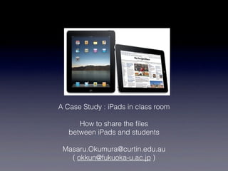 A Case Study : iPads in class room

      How to share the ﬁles
   between iPads and students

 Masaru.Okumura@curtin.edu.au
   ( okkun@fukuoka-u.ac.jp )
 