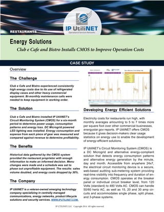 RESTAURANTS 
CASE STUDY 
Overview 
The Challenge 
Club e Cafe and Bistro experienced consistently 
high energy costs due to its use of refrigerated 
display cases and other heavy commercial 
equipment. Bi-monthly maintenance calls were 
needed to keep equipment in working order. 
The Solution 
Club e Cafe and Bistro installed IP UtiliNET’s 
Circuit Monitoring System (CMOS) for a six-month 
period to determine power usage, consumption 
patterns and energy loss. DC Microgrid powered 
LED lighting was installed. Energy consumption and 
expense from each piece of gear was measured and 
compared against revenue to determine profitability. 
The Benefits 
Historical data gathered by the CMOS system 
provided the restaurant proprietor with enough 
information to make an informed decision. Menu 
changes were made and a schedule was set to 
phase out unprofitable equipment. The results: sales 
volume doubled, and energy costs dropped by 30%. 
The Company 
IP UtiliNET is a veteran-owned emerging technology 
company specializing in centrally managed 
communications, energy networks, product lifecycle 
solutions and security services. WWW.IPUTILINET.COM. 
Developing Energy Efficient Solutions 
Electricity costs for restaurants run high, with 
monthly averages amounting to 5 to 7 times more 
per square foot over other commercial businesses, 
energystar.gov reports. IP UtiliNET offers CMOS 
because it gives decision-makers clear usage 
statistics on energy use to enable the development 
of energy-efficient solutions. 
IP UtiliNET’s Circuit Monitoring System (CMOS) is 
a DC Microgrid and alternative energy-compliant 
solution that detects energy consumption patterns 
and alternative energy generation by the minute, 
day and month. Accessible from anywhere 24x7, 
the electrical circuit monitoring device is a secure, 
web-based auditing sub-metering system providing 
real-time visibility into frequency and duration of en-ergy 
consumption. CMOS operates at the breaker 
panel or individual circuit breaker level, from 120 
Volts (standard) to 480 Volts AC. CMOS can handle 
50/60 hertz AC, as well as 15, 20 and 30 amp cir-cuits 
and accommodates single phase, split phase, 
and 3-phase systems. 
Energy Solutions 
Club e Cafe and Bistro Installs CMOS to Improve Operation Costs 
IP UTILINET, LLC Copyright 2014 All rights reserved. 
 
