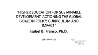 ‘HIGHER EDUCATION FOR SUSTAINABLE
DEVELOPMENT: ACTIONING THE GLOBAL
GOALS IN POLICY, CURRICULUM AND
IMPACT ’
Isabel B. Franco, Ph.D.
JSPS-UNU-IAS
 