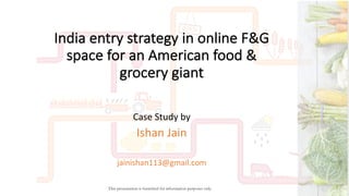 India	entry	strategy	in	online	F&G	
space	for	an	American	food	&	
grocery	giant	
Case	Study	by	
Ishan	Jain
jainishan113@gmail.com
This presentation is furnished for information purposes only.
 