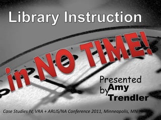 Library Instruction in NO TIME! Presented by Amy Trendler Case Studies IV, VRA + ARLIS/NA Conference 2011, Minneapolis, MN 