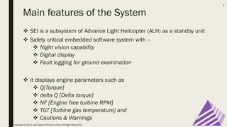 Main features of the System
❖ SEI is a subsystem of Advance Light Helicopter (ALH) as a standby unit
❖ Safety critical embedded software system with –
❖ Night vision capability
❖ Digital display
❖ Fault logging for ground examination
❖ It displays engine parameters such as
❖ Q[Torque]
❖ delta Q [Delta torque]
❖ NF [Engine free turbine RPM]
❖ TGT [Turbine gas temperature] and
❖ Cautions & Warnings
Copyright © 2020 Oak Systems Private Limited. All Rights Reserved
2
 
