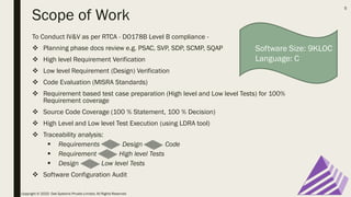 Scope of Work
To Conduct IV&V as per RTCA - DO178B Level B compliance -
❖ Planning phase docs review e.g. PSAC, SVP, SDP, SCMP, SQAP
❖ High level Requirement Verification
❖ Low level Requirement (Design) Verification
❖ Code Evaluation (MISRA Standards)
❖ Requirement based test case preparation (High level and Low level Tests) for 100%
Requirement coverage
❖ Source Code Coverage (100 % Statement, 100 % Decision)
❖ High Level and Low level Test Execution (using LDRA tool)
❖ Traceability analysis:
▪ Requirements Design Code
▪ Requirement High level Tests
▪ Design Low level Tests
❖ Software Configuration Audit
Copyright © 2020 Oak Systems Private Limited. All Rights Reserved
5
Software Size: 9KLOC
Language: C
 