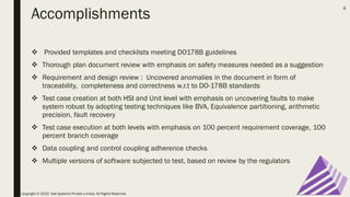 Accomplishments
❖ Provided templates and checklists meeting DO178B guidelines
❖ Thorough plan document review with emphasis on safety measures needed as a suggestion
❖ Requirement and design review : Uncovered anomalies in the document in form of
traceability, completeness and correctness w.r.t to DO-178B standards
❖ Test case creation at both HSI and Unit level with emphasis on uncovering faults to make
system robust by adopting testing techniques like BVA, Equivalence partitioning, arithmetic
precision, fault recovery
❖ Test case execution at both levels with emphasis on 100 percent requirement coverage, 100
percent branch coverage
❖ Data coupling and control coupling adherence checks
❖ Multiple versions of software subjected to test, based on review by the regulators
Copyright © 2020 Oak Systems Private Limited. All Rights Reserved
6
 
